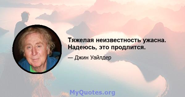 Тяжелая неизвестность ужасна. Надеюсь, это продлится.