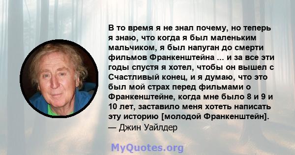 В то время я не знал почему, но теперь я знаю, что когда я был маленьким мальчиком, я был напуган до смерти фильмов Франкенштейна ... и за все эти годы спустя я хотел, чтобы он вышел с Счастливый конец, и я думаю, что