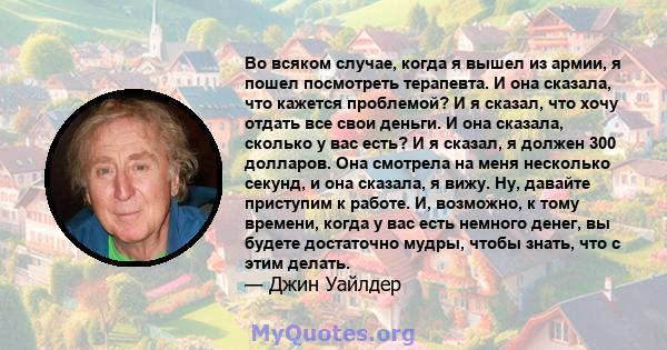 Во всяком случае, когда я вышел из армии, я пошел посмотреть терапевта. И она сказала, что кажется проблемой? И я сказал, что хочу отдать все свои деньги. И она сказала, сколько у вас есть? И я сказал, я должен 300