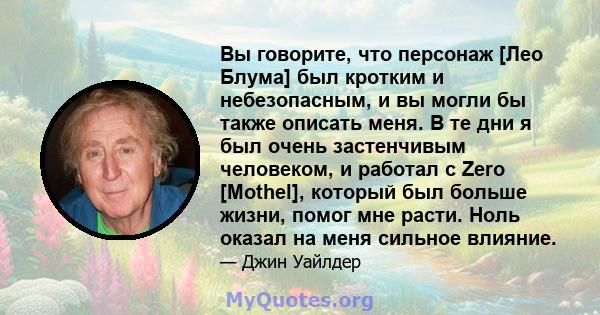 Вы говорите, что персонаж [Лео Блума] был кротким и небезопасным, и вы могли бы также описать меня. В те дни я был очень застенчивым человеком, и работал с Zero [Mothel], который был больше жизни, помог мне расти. Ноль