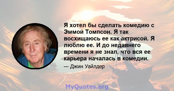 Я хотел бы сделать комедию с Эммой Томпсон. Я так восхищаюсь ее как актрисой. Я люблю ее. И до недавнего времени я не знал, что вся ее карьера началась в комедии.