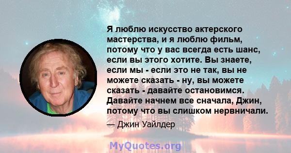 Я люблю искусство актерского мастерства, и я люблю фильм, потому что у вас всегда есть шанс, если вы этого хотите. Вы знаете, если мы - если это не так, вы не можете сказать - ну, вы можете сказать - давайте