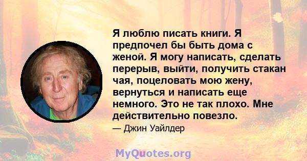 Я люблю писать книги. Я предпочел бы быть дома с женой. Я могу написать, сделать перерыв, выйти, получить стакан чая, поцеловать мою жену, вернуться и написать еще немного. Это не так плохо. Мне действительно повезло.