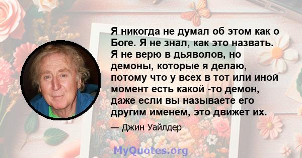 Я никогда не думал об этом как о Боге. Я не знал, как это назвать. Я не верю в дьяволов, но демоны, которые я делаю, потому что у всех в тот или иной момент есть какой -то демон, даже если вы называете его другим