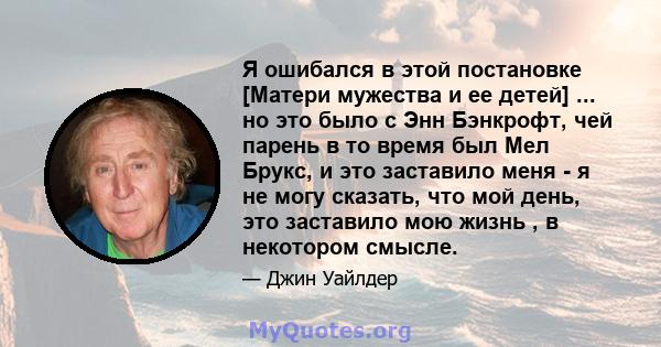 Я ошибался в этой постановке [Матери мужества и ее детей] ... но это было с Энн Бэнкрофт, чей парень в то время был Мел Брукс, и это заставило меня - я не могу сказать, что мой день, это заставило мою жизнь , в