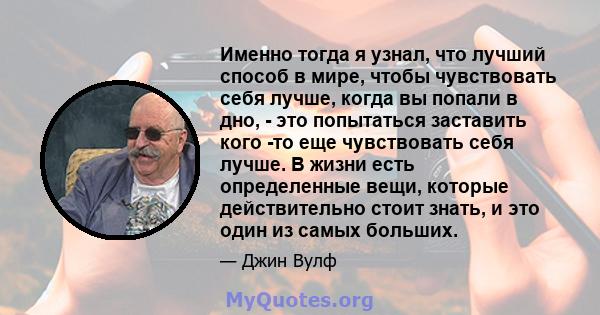 Именно тогда я узнал, что лучший способ в мире, чтобы чувствовать себя лучше, когда вы попали в дно, - это попытаться заставить кого -то еще чувствовать себя лучше. В жизни есть определенные вещи, которые действительно