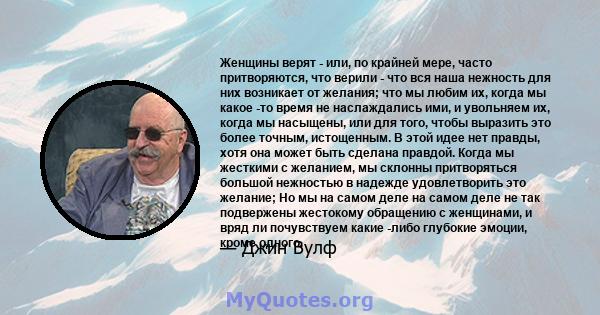 Женщины верят - или, по крайней мере, часто притворяются, что верили - что вся наша нежность для них возникает от желания; что мы любим их, когда мы какое -то время не наслаждались ими, и увольняем их, когда мы