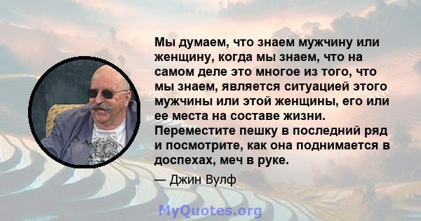 Мы думаем, что знаем мужчину или женщину, когда мы знаем, что на самом деле это многое из того, что мы знаем, является ситуацией этого мужчины или этой женщины, его или ее места на составе жизни. Переместите пешку в