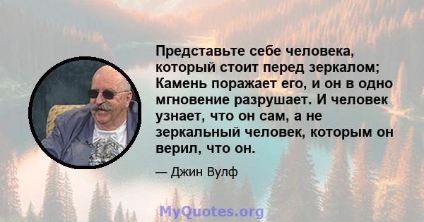 Представьте себе человека, который стоит перед зеркалом; Камень поражает его, и он в одно мгновение разрушает. И человек узнает, что он сам, а не зеркальный человек, которым он верил, что он.