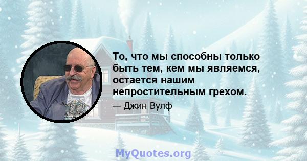 То, что мы способны только быть тем, кем мы являемся, остается нашим непростительным грехом.