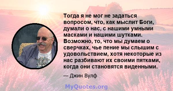 Тогда я не мог не задаться вопросом, что, как мыслит Боги, думали о нас, с нашими умными масками и нашими шутками. Возможно, то, что мы думаем о сверчках, чье пение мы слышим с удовольствием, хотя некоторые из нас