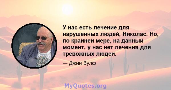 У нас есть лечение для нарушенных людей, Николас. Но, по крайней мере, на данный момент, у нас нет лечения для тревожных людей.