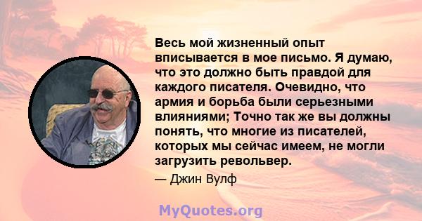 Весь мой жизненный опыт вписывается в мое письмо. Я думаю, что это должно быть правдой для каждого писателя. Очевидно, что армия и борьба были серьезными влияниями; Точно так же вы должны понять, что многие из