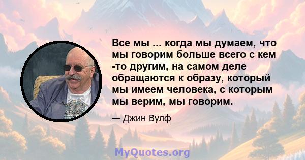 Все мы ... когда мы думаем, что мы говорим больше всего с кем -то другим, на самом деле обращаются к образу, который мы имеем человека, с которым мы верим, мы говорим.