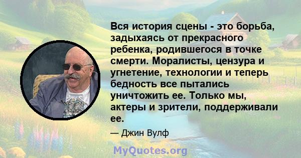 Вся история сцены - это борьба, задыхаясь от прекрасного ребенка, родившегося в точке смерти. Моралисты, цензура и угнетение, технологии и теперь бедность все пытались уничтожить ее. Только мы, актеры и зрители,