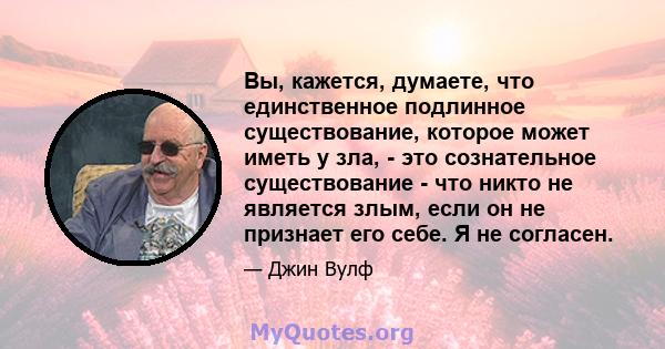 Вы, кажется, думаете, что единственное подлинное существование, которое может иметь у зла, - это сознательное существование - что никто не является злым, если он не признает его себе. Я не согласен.