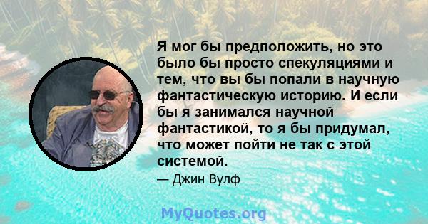 Я мог бы предположить, но это было бы просто спекуляциями и тем, что вы бы попали в научную фантастическую историю. И если бы я занимался научной фантастикой, то я бы придумал, что может пойти не так с этой системой.