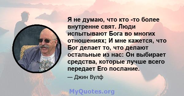 Я не думаю, что кто -то более внутренне свят. Люди испытывают Бога во многих отношениях; И мне кажется, что Бог делает то, что делают остальные из нас: Он выбирает средства, которые лучше всего передает Его послание.