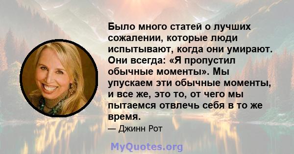 Было много статей о лучших сожалении, которые люди испытывают, когда они умирают. Они всегда: «Я пропустил обычные моменты». Мы упускаем эти обычные моменты, и все же, это то, от чего мы пытаемся отвлечь себя в то же