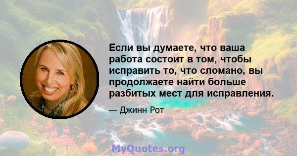 Если вы думаете, что ваша работа состоит в том, чтобы исправить то, что сломано, вы продолжаете найти больше разбитых мест для исправления.