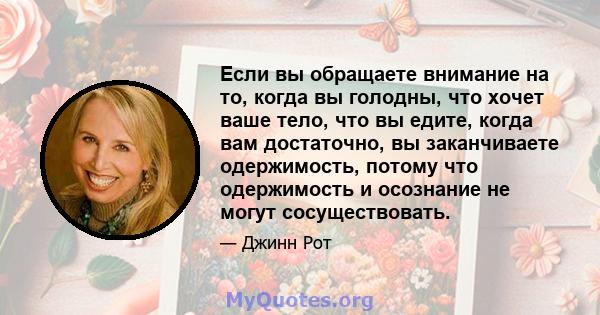 Если вы обращаете внимание на то, когда вы голодны, что хочет ваше тело, что вы едите, когда вам достаточно, вы заканчиваете одержимость, потому что одержимость и осознание не могут сосуществовать.