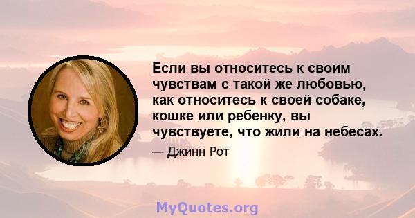 Если вы относитесь к своим чувствам с такой же любовью, как относитесь к своей собаке, кошке или ребенку, вы чувствуете, что жили на небесах.