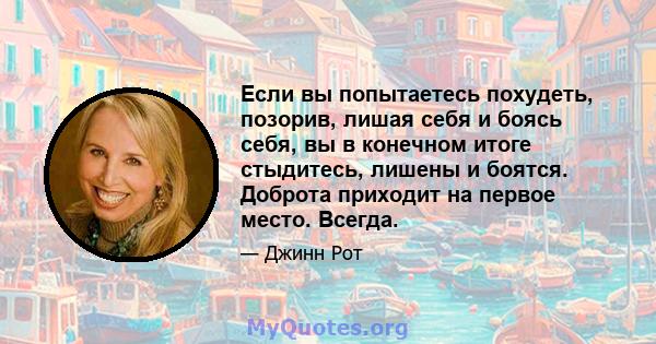 Если вы попытаетесь похудеть, позорив, лишая себя и боясь себя, вы в конечном итоге стыдитесь, лишены и боятся. Доброта приходит на первое место. Всегда.