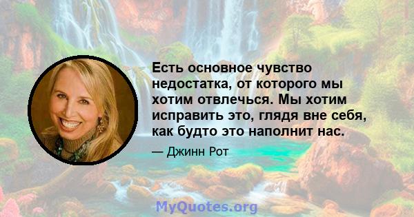 Есть основное чувство недостатка, от которого мы хотим отвлечься. Мы хотим исправить это, глядя вне себя, как будто это наполнит нас.