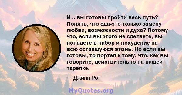 И .. вы готовы пройти весь путь? Понять, что еда-это только замену любви, возможности и духа? Потому что, если вы этого не сделаете, вы попадете в набор и похудение на всю оставшуюся жизнь. Но если вы готовы, то портал