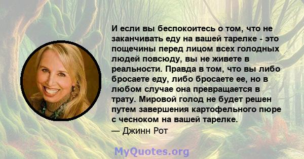 И если вы беспокоитесь о том, что не заканчивать еду на вашей тарелке - это пощечины перед лицом всех голодных людей повсюду, вы не живете в реальности. Правда в том, что вы либо бросаете еду, либо бросаете ее, но в