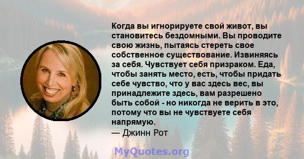 Когда вы игнорируете свой живот, вы становитесь бездомными. Вы проводите свою жизнь, пытаясь стереть свое собственное существование. Извиняясь за себя. Чувствует себя призраком. Еда, чтобы занять место, есть, чтобы