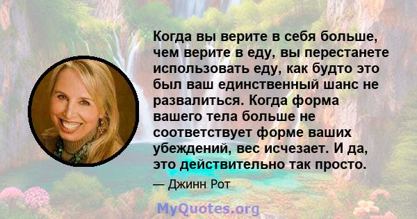 Когда вы верите в себя больше, чем верите в еду, вы перестанете использовать еду, как будто это был ваш единственный шанс не развалиться. Когда форма вашего тела больше не соответствует форме ваших убеждений, вес