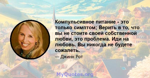 Компульсивное питание - это только симптом; Верить в то, что вы не стоите своей собственной любви, это проблема. Иди на любовь. Вы никогда не будете сожалеть.