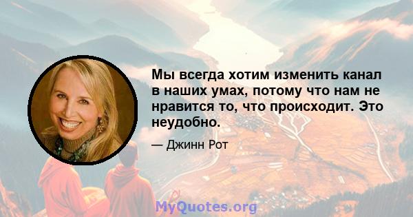 Мы всегда хотим изменить канал в наших умах, потому что нам не нравится то, что происходит. Это неудобно.