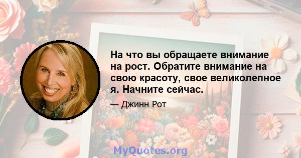 На что вы обращаете внимание на рост. Обратите внимание на свою красоту, свое великолепное я. Начните сейчас.