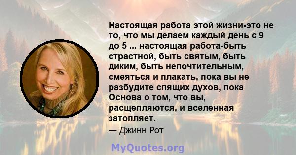 Настоящая работа этой жизни-это не то, что мы делаем каждый день с 9 до 5 ... настоящая работа-быть страстной, быть святым, быть диким, быть непочтительным, смеяться и плакать, пока вы не разбудите спящих духов, пока