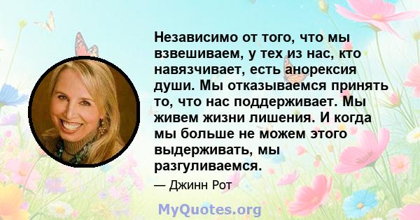 Независимо от того, что мы взвешиваем, у тех из нас, кто навязчивает, есть анорексия души. Мы отказываемся принять то, что нас поддерживает. Мы живем жизни лишения. И когда мы больше не можем этого выдерживать, мы