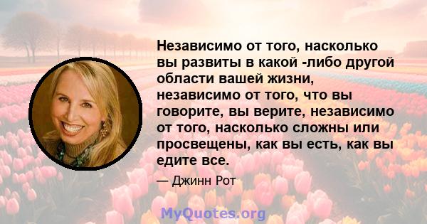 Независимо от того, насколько вы развиты в какой -либо другой области вашей жизни, независимо от того, что вы говорите, вы верите, независимо от того, насколько сложны или просвещены, как вы есть, как вы едите все.