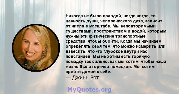 Никогда не было правдой, нигде нигде, то ценность души, человеческого духа, зависит от числа в масштабе. Мы неповторимыми существами, пространством и водой, которым нужны эти физические транспортные средства, чтобы