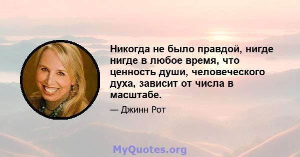 Никогда не было правдой, нигде нигде в любое время, что ценность души, человеческого духа, зависит от числа в масштабе.