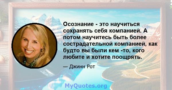 Осознание - это научиться сохранять себя компанией. А потом научитесь быть более сострадательной компанией, как будто вы были кем -то, кого любите и хотите поощрять.