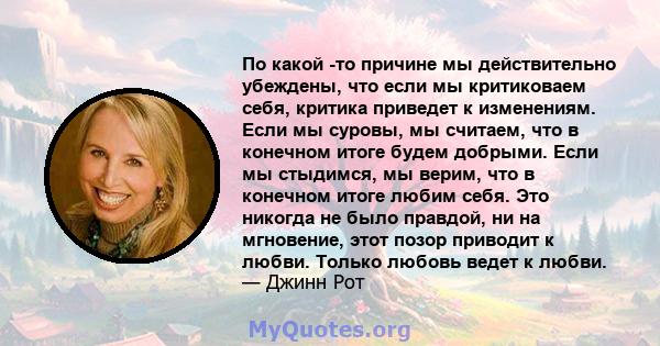 По какой -то причине мы действительно убеждены, что если мы критиковаем себя, критика приведет к изменениям. Если мы суровы, мы считаем, что в конечном итоге будем добрыми. Если мы стыдимся, мы верим, что в конечном