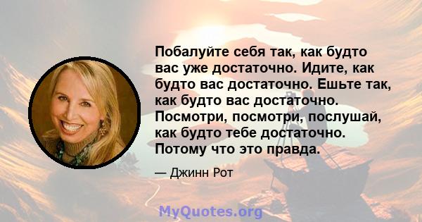 Побалуйте себя так, как будто вас уже достаточно. Идите, как будто вас достаточно. Ешьте так, как будто вас достаточно. Посмотри, посмотри, послушай, как будто тебе достаточно. Потому что это правда.