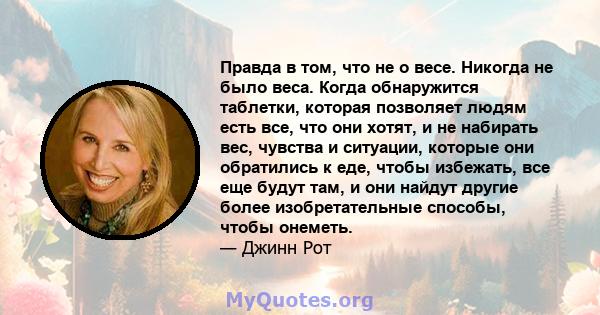 Правда в том, что не о весе. Никогда не было веса. Когда обнаружится таблетки, которая позволяет людям есть все, что они хотят, и не набирать вес, чувства и ситуации, которые они обратились к еде, чтобы избежать, все