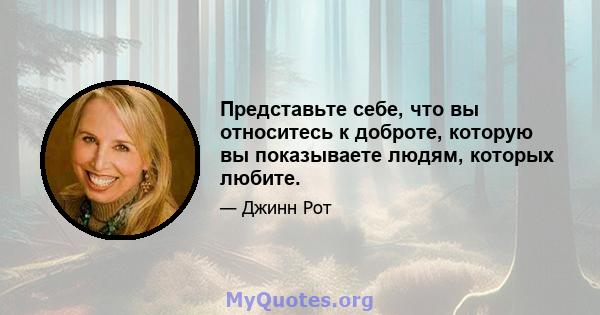 Представьте себе, что вы относитесь к доброте, которую вы показываете людям, которых любите.