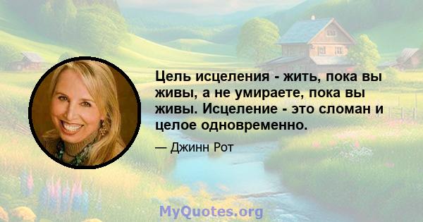 Цель исцеления - жить, пока вы живы, а не умираете, пока вы живы. Исцеление - это сломан и целое одновременно.