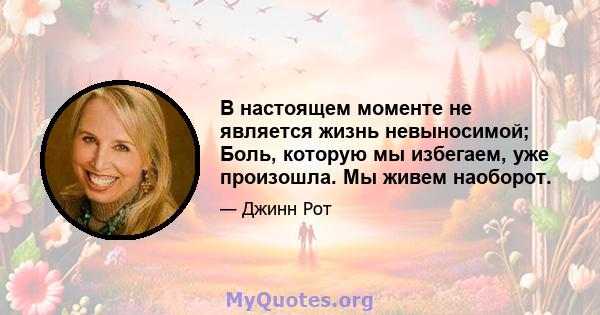 В настоящем моменте не является жизнь невыносимой; Боль, которую мы избегаем, уже произошла. Мы живем наоборот.