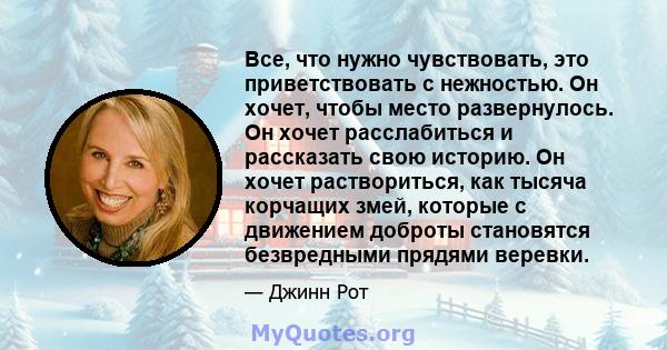 Все, что нужно чувствовать, это приветствовать с нежностью. Он хочет, чтобы место развернулось. Он хочет расслабиться и рассказать свою историю. Он хочет раствориться, как тысяча корчащих змей, которые с движением