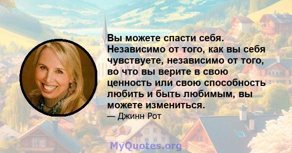 Вы можете спасти себя. Независимо от того, как вы себя чувствуете, независимо от того, во что вы верите в свою ценность или свою способность любить и быть любимым, вы можете измениться.