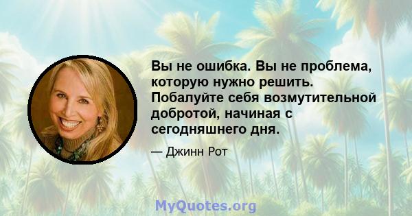 Вы не ошибка. Вы не проблема, которую нужно решить. Побалуйте себя возмутительной добротой, начиная с сегодняшнего дня.